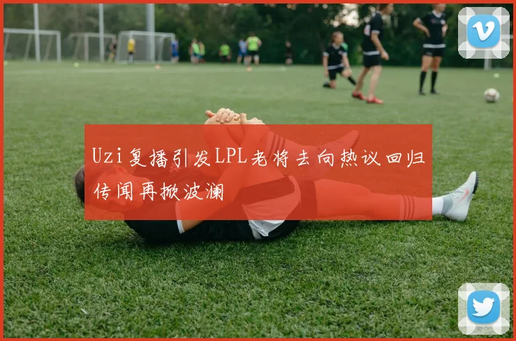 Uzi复播引发LPL老将去向热议回归传闻再掀波澜