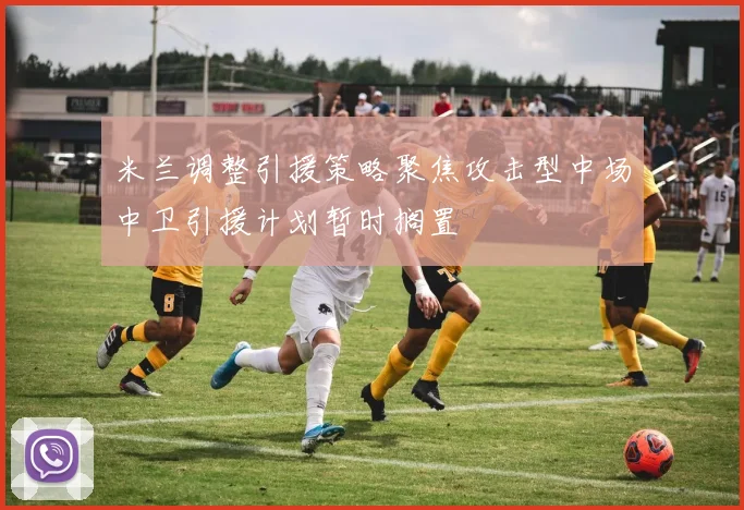 米兰调整引援策略聚焦攻击型中场中卫引援计划暂时搁置