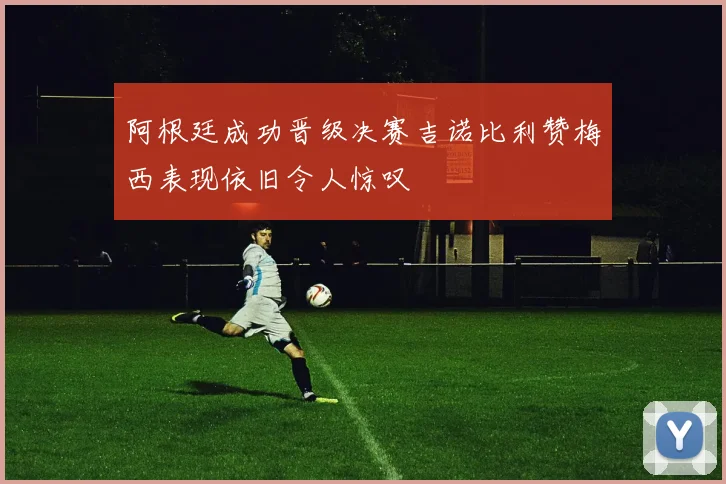 阿根廷成功晋级决赛吉诺比利赞梅西表现依旧令人惊叹