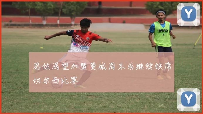 恩佐渴望加盟曼城周末或继续缺席切尔西比赛