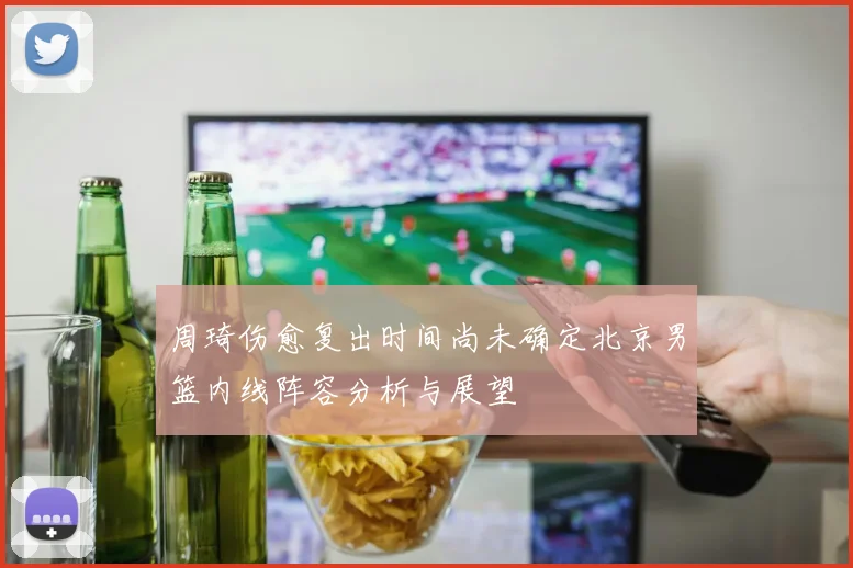 周琦伤愈复出时间尚未确定北京男篮内线阵容分析与展望