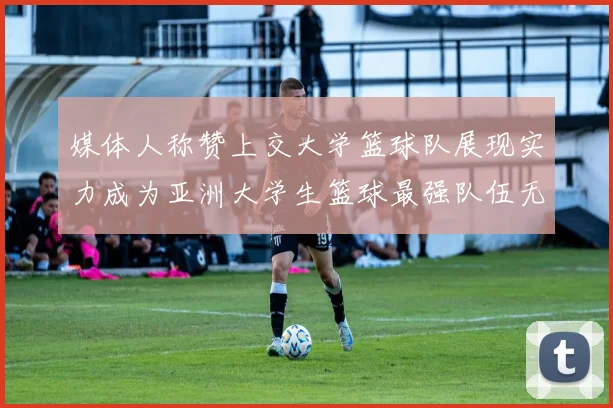 媒体人称赞上交大学篮球队展现实力成为亚洲大学生篮球最强队伍无可争议