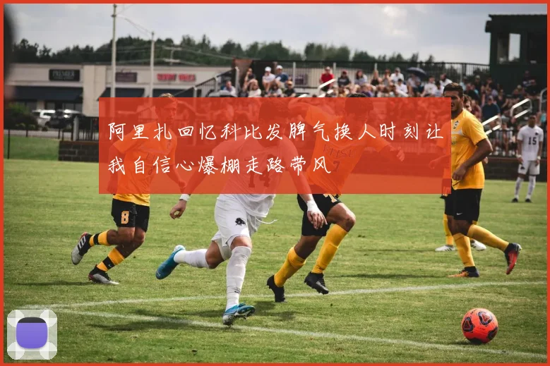 阿里扎回忆科比发脾气换人时刻让我自信心爆棚走路带风